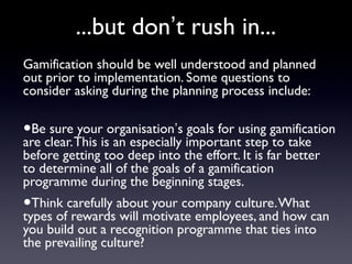 ...but don’t rush in...
Gamification should be well understood and planned
out prior to implementation. Some questions to
consider asking during the planning process include:
•Be sure your organisation’s goals for using gamification
are clear.This is an especially important step to take
before getting too deep into the effort. It is far better
to determine all of the goals of a gamification
programme during the beginning stages.
•Think carefully about your company culture.What
types of rewards will motivate employees, and how can
you build out a recognition programme that ties into
the prevailing culture?
 