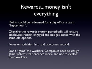 Rewards...money isn’t
everything
Points could be redeemed for a day off or a team
“happy hour”.
Changing the rewards system periodically will ensure
employees remain engaged and not get bored with the
same-old options.
Focus on activities first, and outcomes second.
Don’t “game”the workers. Companies need to design
game systems that enhance work, and not to exploit
their workers.
 