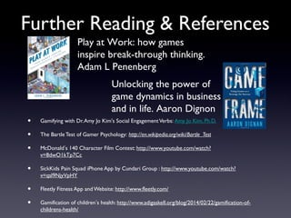 Further Reading & References
• Gamifying with Dr.Amy Jo Kim's Social EngagementVerbs: Amy Jo Kim, Ph.D.
• The BartleTest of Gamer Psychology: http://en.wikipedia.org/wiki/Bartle_Test
• McDonald’s 140 Character Film Contest: http://www.youtube.com/watch?
v=8dwO1kTp7Cc
• SickKids Pain Squad iPhone App by Cundari Group : http://www.youtube.com/watch?
v=qsl9NjyVpHY
• Fleetly Fitness App andWebsite: http://www.fleetly.com/
• Gamification of children’s health: http://www.adigaskell.org/blog/2014/02/22/gamification-of-
childrens-health/
Play at Work: how games
inspire break-through thinking.
Adam L Penenberg
Unlocking the power of
game dynamics in business
and in life. Aaron Dignon
 