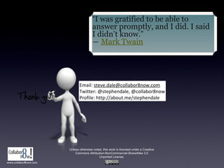 Unless otherwise noted, this work is licensed under a Creative
Commons Attribution-NonCommercial-ShareAlike 3.0
Unported License.
Email: steve.dale@collabor8now.com
Twitter: @stephendale, @collabor8now
Profile: http://about.me/stephendale
“I was gratified to be able to
answer promptly, and I did. I said
I didn’t know.”
― Mark Twain
www.collabor8now.com
 