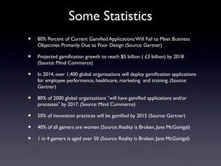 Some Statistics
• 80% Percent of Current Gamified Applications Will Fail to Meet Business
Objectives Primarily Due to Poor Design (Source: Gartner)
• Projected gamification growth to reach $5 billion ( £3 billion) by 2018
(Source: Mind Commerce)
• In 2014, over 1,400 global organisations will deploy gamification applications
for employee performance, healthcare, marketing and training. (Source:
Gartner)
• 80% of 2000 global organisations “will have gamified applications and/or
processes” by 2017. (Source: Mind Commerce)
• 50% of innovation practices will be gamified by 2015 (Source: Gartner)
• 40% of all gamers are women (Source: Reality is Broken, Jane McGonigal)
• 1 in 4 gamers is aged over 50 (Source: Reality is Broken, Jane McGonigal)
 