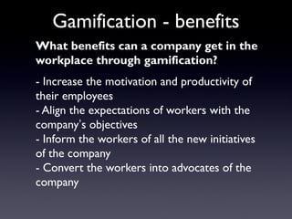 Gamification - benefits
What benefits can a company get in the
workplace through gamification?
- Increase the motivation and productivity of
their employees
- Align the expectations of workers with the
company’s objectives
- Inform the workers of all the new initiatives
of the company
- Convert the workers into advocates of the
company
 