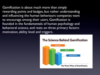 Gamification is about much more than simply
rewarding points and badges, but rather understanding
and influencing the human behaviours companies want
to encourage among their users. Gamification is
founded in the fundamentals of human psychology and
behavioral science, and rests on three primary factors:
motivation, ability level and triggers.
 