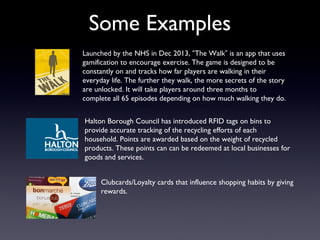 Some Examples
Launched by the NHS in Dec 2013, “The Walk” is an app that uses
gamification to encourage exercise. The game is designed to be
constantly on and tracks how far players are walking in their
everyday life. The further they walk, the more secrets of the story
are unlocked. It will take players around three months to
complete all 65 episodes depending on how much walking they do.
Halton Borough Council has introduced RFID tags on bins to
provide accurate tracking of the recycling efforts of each
household. Points are awarded based on the weight of recycled
products. These points can can be redeemed at local businesses for
goods and services.
Clubcards/Loyalty cards that influence shopping habits by giving
rewards.
 