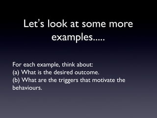 Let’s look at some more
examples.....
For each example, think about:
(a) What is the desired outcome.
(b) What are the triggers that motivate the
behaviours.
 