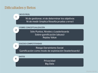 Diﬁcultades y Retos
          NO ES FÁCIL
      1
                  Ni de gestionar, ni de determinar los objetivos
                  Ni de medir (implica filosofía prueba y error)

          POBRE CONCEPTUALIZACIÓN
      2
                        Sólo Puntos, Niveles y Leaderboards
                            Sobre-gamificación (abuso)
                                   Replay Value

          EXCESO COMPETITIVIDAD
      3
                        Riesgo Darwinismo Social
          Gamificación como modo de explotación (leaderboards)

          DATOS
      4
                                    Privacidad
                                     Big Data

                                                                    Eduardo Herranz
 