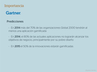 Importancia



 Predicciones

  -  En 2014 más del 70% de las organizaciones Global 2000 tendrán al
  menos una aplicación gamificada

  -  En 2014, el 80% de las actuales aplicaciones no lograrán alcanzar los
  objetivos de negocio, principalmente por su pobre diseño

  -  En 2015 el 50% de la innovaciones estarán gamificadas




                                                                       Eduardo Herranz
 