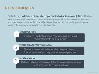 Bases psicológicas

  Se trata de modificar o dirigir el comportamiento hacia unos objetivos. Dentro
  de cada contexto existe un comportamiento específico. Se debe entender ese
  comportamiento específico y cuál es la motivación de los participantes para
  realizar la tarea que nos estamos planteando.

            MODELO DE FOGG
        1
                Establece qué factores son necesarios para que un
                         comportamiento se lleve a cabo

            TEORÍA DE LA AUTODETERMINACIÓN
        2
                Describe las necesidades innatas que permiten un
                funcionamiento óptimo y un crecimiento personal

            TEORÍA DE FLUJO
        3
              Define cuál es el estado mental óptimo para llevar a cabo
                           una actividad de manera exitosa

                                                                            Eduardo Herranz
 