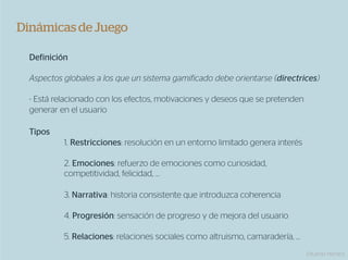 Dinámicas de Juego

  Definición

  Aspectos globales a los que un sistema gamificado debe orientarse (directrices)

  - Está relacionado con los efectos, motivaciones y deseos que se pretenden
  generar en el usuario

  Tipos
           1. Restricciones: resolución en un entorno limitado genera interés

           2. Emociones: refuerzo de emociones como curiosidad,
           competitividad, felicidad, …

           3. Narrativa: historia consistente que introduzca coherencia

           4. Progresión: sensación de progreso y de mejora del usuario

           5. Relaciones: relaciones sociales como altruismo, camaradería, …
                                                                                Eduardo Herranz
 