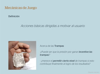 Mecánicas de Juego

  Definición


               Acciones básicas dirigidas a motivar al usuario




                            Acerca de las Trampas

                            - ¿Puede ser que la presión por ganar incentive las
                            trampas?

                            - ¿merece el permitir cierto nivel de trampas si esto
                            contribuye finalmente al logro de los resultados?


                                                                           Eduardo Herranz
 