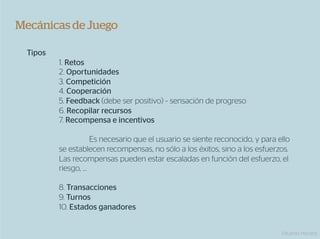 Mecánicas de Juego

  Tipos
          1. Retos
          2. Oportunidades
          3. Competición
          4. Cooperación
          5. Feedback (debe ser positivo) ~ sensación de progreso
          6. Recopilar recursos
          7. Recompensa e incentivos

                    Es necesario que el usuario se siente reconocido, y para ello
          se establecen recompensas, no sólo a los éxitos, sino a los esfuerzos.
          Las recompensas pueden estar escaladas en función del esfuerzo, el
          riesgo, …

          8. Transacciones
          9. Turnos
          10. Estados ganadores


                                                                              Eduardo Herranz
 