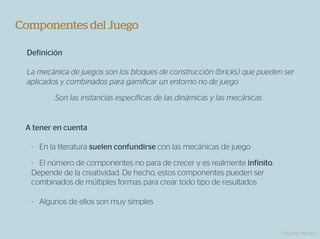 Componentes del Juego

 Definición

 La mecánica de juegos son los bloques de construcción (bricks) que pueden ser
 aplicados y combinados para gamificar un entorno no de juego
         Son las instancias específicas de las dinámicas y las mecánicas


 A tener en cuenta

  -  En la literatura suelen confundirse con las mecánicas de juego

  -  El número de componentes no para de crecer y es realmente infinito.
  Depende de la creatividad. De hecho, estos componentes pueden ser
  combinados de múltiples formas para crear todo tipo de resultados

  -  Algunos de ellos son muy simples


                                                                           Eduardo Herranz
 