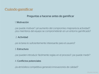 Cuándo gamiﬁcar
                Preguntas a hacerse antes de gamificar

     1. Motivación

     ¿se puede motivar? ¿el aumento del compromiso mejoraría la actividad?
     ¿los miembros del equipo se comprometerán en un entorno gamificado?

     2. Actividad

     ¿es la tarea lo suficientemente interesante para el usuario?

     3. Estructura

     ¿se pueden introducir fácilmente reglas en el proceso? ¿se puede medir?

     4. Conflictos potenciales

     ¿la atmósfera competitiva generará innovaciones de calidad?
                                                                         Eduardo Herranz
 