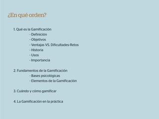 ¿En qué orden?

  1. Qué es la Gamificación
              - Definición
              - Objetivos
              - Ventajas VS. Dificultades-Retos
              - Historia
              - Usos
              - Importancia

  2. Fundamentos de la Gamificación
           - Bases psicológicas
           - Elementos de la Gamificación

  3. Cuándo y cómo gamificar

  4. La Gamificación en la práctica
 