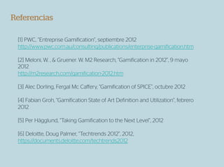 Referencias

 [1] PWC, “Entreprise Gamification”, septiembre 2012
 http://www.pwc.com.au/consulting/publications/enterprise-gamification.htm

 [2] Meloni, W. , & Gruener. W. M2 Research, “Gamification in 2012”, 9 mayo
 2012
 http://m2research.com/gamification-2012.htm

 [3] Alec Dorling, Fergal Mc Caﬀery, “Gamification of SPICE”, octubre 2012

 [4] Fabian Groh, “Gamification State of Art Definition and Utilization”, febrero
 2012

 [5] Per Hägglund, “Taking Gamification to the Next Level”, 2012

 [6] Deloitte, Doug Palmer, “Techtrends 2012”, 2012,
 https://documents.deloitte.com/techtrends2012
 