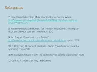 Referencias

 [7] How ‘Gamification’ Can Make Your Customer Service Worse
 http://www.wired.com/wiredenterprise/2012/11/gamification-customer-
 service/?cid=4551204

 [8] Kevin Werbach, Dan Hunter, “For The Win: How Game Thinking can
 revolutionize your business”, noviembre 2012

 [9] Ian Bogost, “Gamification is a Bullshit”
 http://www.bogost.com/blog/gamification_is_bullshit.shtml, agosto 2011

 [10] S. Deterding, D. Dixon, R. Khalled, L. Nacke, “Gamification: Toward a
 Definition”, mayo 2011

 [11] M. Csikszentmihalyi, “Flow: The psychology of optimal experience“, 1990

 [12] Caillois, R. (1961). Man, Play, and Games.
 