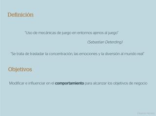 Deﬁnición


         “Uso de mecánicas de juego en entornos ajenos al juego”

                                                 (Sebastian Deterding)


 “Se trata de trasladar la concentración, las emociones y la diversión al mundo real”



Objetivos

Modificar e influenciar en el comportamiento para alcanzar los objetivos de negocio




                                                                                Eduardo Herranz
 