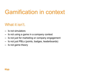 Gamification in context
What it isn‟t.
– Is not simulators
– Is not using a game in a company context
– Is not just for marketing or company engagement
– Is not just PBLs (points, badges, leaderboards)
– Is not game theory
 