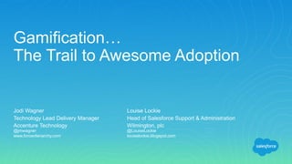 Jodi Wagner
Technology Lead Delivery Manager
Accenture Technology
@jmwagner
www.forceofanarchy.com
Gamification…
The Trail to Awesome Adoption
Louise Lockie
Head of Salesforce Support & Administration
Wilmington, plc
@LouiseLockie
louiselockie.blogspot.com
 