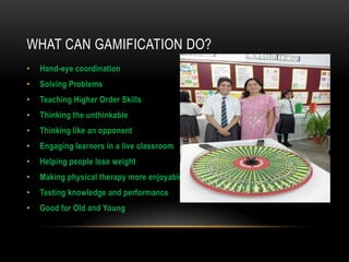 WHAT CAN GAMIFICATION DO?
•

Hand-eye coordination

•

Solving Problems

•

Teaching Higher Order Skills

•

Thinking the unthinkable

•

Thinking like an opponent

•

Engaging learners in a live classroom

•

Helping people lose weight

•

Making physical therapy more enjoyable

•

Testing knowledge and performance

•

Good for Old and Young

 