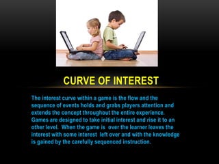 CURVE OF INTEREST
The interest curve within a game is the flow and the
sequence of events holds and grabs players attention and
extends the concept throughout the entire experience.
Games are designed to take initial interest and rise it to an
other level. When the game is over the learner leaves the
interest with some interest left over and with the knowledge
is gained by the carefully sequenced instruction.

 