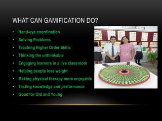 WHAT CAN GAMIFICATION DO?
• Hand-eye coordination
• Solving Problems
• Teaching Higher Order Skills
• Thinking the unthinkable
• Engaging learners in a live classroom

• Helping people lose weight
• Making physical therapy more enjoyable
• Testing knowledge and performance
• Good for Old and Young

 