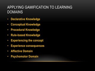 APPLYING GAMIFICATION TO LEARNING
DOMAINS
• Declarative Knowledge

• Conceptual Knowledge
• Procedural Knowledge
• Rule-based Knowledge

• Experiencing the concept
• Experience consequences
• Affective Domain

• Psychomotor Domain

 