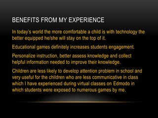 BENEFITS FROM MY EXPERIENCE
In today’s world the more comfortable a child is with technology the
better equipped he/she will stay on the top of it.
Educational games definitely increases students engagement.
Personalize instruction, better assess knowledge and collect
helpful information needed to improve their knowledge.
Children are less likely to develop attention problem in school and
very useful for the children who are less communicative in class
which I have experienced during virtual classes on Edmodo in
which students were exposed to numerous games by me.

 
