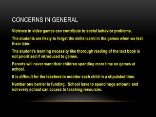 CONCERNS IN GENERAL
Violence in video games can contribute to social behavior problems.
The students are likely to forget the skills learnt in the games when we test
them later.
The student’s learning necessity like thorough reading of the text book is
not prioritized if introduced to games.
Parents will never want their children spending more time on games at
school.
It is difficult for the teachers to monitor each child in a stipulated time.
Number one barrier is funding. School have to spend huge amount and
not every school can access to teaching resources.

 
