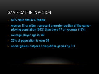 GAMIFICATION IN ACTION



53% male and 47% female

women 18 or older represent a greater portion of the gameplaying population (30%) than boys 17 or younger (18%)



average player age is: 30



25% of population is over 50



social games outpace competitive games by 3:1

 