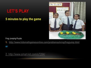 LET’S PLAY
5 minutes to play the game

Frog Jumping Puzzle

1. http://www.kidsmathgamesonline.com/problemsolving/frogjump.html
or

2. http://www.smart-kit.com/s7284/

 
