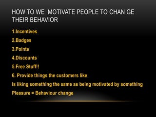 HOW TO WE MOTIVATE PEOPLE TO CHAN GE
THEIR BEHAVIOR
1.Incentives

2.Badges
3.Points
4.Discounts

5.Free Stuff!!
6. Provide things the customers like
Is liking something the same as being motivated by something

Pleasure = Behaviour change

 