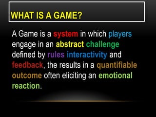 WHAT IS A GAME?
A Game is a system in which players
engage in an abstract challenge
defined by rules interactivity and
feedback, the results in a quantifiable
outcome often eliciting an emotional
reaction.

 