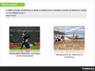 What  is  a  game?
«  Work  consists  of  whatever  a  body  is  obliged  to  do,  and  play  consists  of  whatever  a  body  
is  not  obliged  to  do.»  
Mark  Twain

football  players  need  to  win,  their  careers  
revolve  around  games

kids  play  just  for  fun,  defeat  has  no  
consequence

 