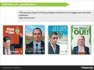 Deﬁni:on  of  «  gamiﬁca:on  »
«The  process  of  game-­‐thinking  and  game  mechanics  is  to  engage  users  and  solve  
problems»  
Gabe  Zichermann  

Les  DémocraSims  :  25  000  votes

 
