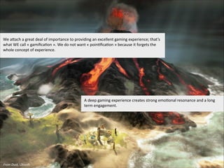 We  aIach  a  great  deal  of  importance  to  providing  an  excellent  gaming  experience;  that’s  
what  WE  call  «  gamiﬁca'on  ».  We  do  not  want  «  poin'ﬁca'on  »  because  it  forgets  the  
whole  concept  of  experience.    

A  deep  gaming  experience  creates  strong  emo'onal  resonance  and  a  long  
term  engagement.

From  Dust,  Ubisom

 