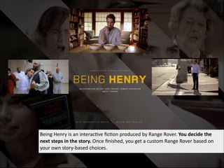 Being  Henry  is  an  interac've  ﬁc'on  produced  by  Range  Rover.  You  decide  the  
next  steps  in  the  story.  Once  ﬁnished,  you  get  a  custom  Range  Rover  based  on  
your  own  story-­‐based  choices.

 