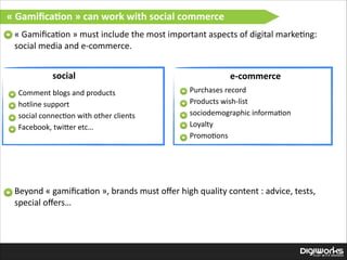 «  Gamiﬁca:on  »  can  work  with  social  commerce
«  Gamiﬁca'on  »  must  include  the  most  important  aspects  of  digital  marke'ng:  
social  media  and  e-­‐commerce.

social

e-­‐commerce
Purchases  record  
Products  wish-­‐list  
sociodemographic  informa'on  
Loyalty  
Promo'ons  

Comment  blogs  and  products  
hotline  support  
social  connec'on  with  other  clients  
Facebook,  twiIer  etc…  
 
 

Beyond  «  gamiﬁca'on  »,  brands  must  oﬀer  high  quality  content  :  advice,  tests,  
special  oﬀers…

 
