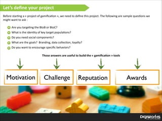 Let’s  deﬁne  your  project
Before  star'ng  a  «  project  of  gamiﬁca'on  »,  we  need  to  deﬁne  this  project.  The  following  are  sample  ques'ons  we  
might  want  to  ask  :  

!

Are  you  targe'ng  the  BtoB  or  BtoC?  
What  is  the  iden'ty  of  key  target  popula'ons?  
Do  you  need  social  components?  
What  are  the  goals?    Branding,  data  collec'on,  loyalty?  
Do  you  want  to  encourage  speciﬁc  behaviors?
Those  answers  are  useful  to  build  the  «  gamiﬁca:on  »  tools

Motivation

Challenge

Reputation

Awards

 