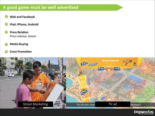 A  good  game  must  be  well  adver:sed
Web  and  Facebook

!

iPad,  iPhone,  Androïd  

!
Press  Rela:on 
Press  release,  teaser  

!
Media  Buying  

!

Cross  Promo:on  

Street  Marke'ng

TV  ad

 