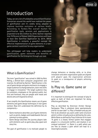 Today, we see a lot of hullaballoo around Gamification.
Enterprises around the world have realized the power
of gamification and it's widely being adopted to
improve business outcomes at various levels.
According to Forbes-The overall market for
gamification tools, services and applications is
projected to be $5.5 billion by 2018. Gartner reported
that 70 Percent of Global 2000 Organizations will have
at least One Gamified Application by 2014. While
Gamification is certainly a powerful concept the
effective implementation of game elements in a non-
game context is acid test for any organization.
This whitepaper will help readers to understand
gamification, game elements and benefits of
gamification for the Enterprise through use case.
What is Gamification?
The term "gamification" was coined in 2002 by Nick
Pelling, a British-born computer programmer and
inventor. As defined by Gartner “Gamification is the
use of game design and game mechanics to engage a
target audience to change behaviors, learn new skills
or engage in innovation.” The target audience may
be customers, employees or the general public, but
first and foremost, they are people with needs and
desires who will respond to stimuli.
If we simplify this Gamification means use of game
elements and game design techniques in non-game
context. Now let's understand the definition by its
components:-
 Game mechanics describes use of game elements
such as points, badges and leaderboards that are
common to many games.
 Game Design describes the journey players take
with elements such as game play, play space and
story line.
The goal of gamification is to motivate people to
Introduction
change behaviors or develop skills, or to drive
innovation and when organization goals are aligned
with players' goal, the organization achieves
its goals as a consequence of players achieving
their goals.
Is Play vs. Game same or
different?
It is important to distinguish the concept of play &
game as both of them are important for doing
effective gamification.
Play as described by American thinker George
Santayana “Play is whatever done spontaneously
and for its own sake” i.e. Play is freedom and you are
free to do whatever you want under some structure
which is either virtually exists or defined by the rules.
While Game as defined by Tracy Fullerton & his team
“A game is a closed, formal system that engages
players in a structured conflict, and resolves in an
unequal outcomes” i.e. Game is a path where you
are free to choose a path which will lead to a
meaningful outcome.
 