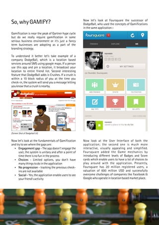 So, why GAMIFY?
Gamification is near the peak of Gartner hype cycle
but do we really require gamification in some
serious business environment or it's just a fancy
term businesses are adopting as a part of the
branding strategy.
To understand it better let's take example of a
company DodgeBall, which is a location based
services around SMS using google maps. If a person
use this app and pin a location, it broadcast your
location to entire friend list. Second interesting
feature that DodgeBall adds is Crushes. If a crush is
within a 10 block radius of you at the time you
check-in, the system will send you a message letting
you know that a crush is nearby.
Now let's look at the fundamentals of Gamification
and try to see where the gaps are:
 Engagement gap - The app doesn't engage the
user, the system is unitary and after a point of
time there is no fun in the process
 Choices - Limited options, you don't have
many things to do in the application
 No progression - tracking the previous check-
ins are not available
 Social - Yes, the application enable users to see
your friend's activity
(Screen Shot of Dodgeball UI)
Now let's look at Foursquare the successor of
DodgeBall, who used the concepts of Gamifications
in the same application:-
Now look at the User Interface of both the
application; the second one is much more
interactive, visually appealing and simplified.
Foursquare added the Game mechanics by
introducing different levels of Badges and Score
cards which enable users to have a lot of choices to
play around with the application. Presently,
Foursquare has 20 million registered users, a
valuation of 600 million USD and successfully
overcome challenges of companies like Facebook &
Google who operate in location based market place.
 