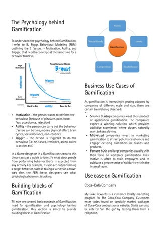 The Psychology behind
Gamification
To understand the psychology behind Gamification,
I refer to BJ Foggs Behavioral Modeling (FBM)
outlining the 3 factors: - Motivation, Ability, and
Trigger; that need to converge at the same time for a
behavior to occur.
 Motivation - the person wants to perform the
behaviour (because of pleasure, pain, hope,
fear, acceptance, rejection)
 Ability - the person can carry out the behaviour
(factors can be time, money, physical effort, brain
cycles, social deviance, non-routine)
 Trigger - the person is triggered to do the
behaviour (i.e. he is cued, reminded, asked, called
to action, etc.)
In a Game design or in a Gamification scenario this
theory acts as a guide to identify what stops people
from performing behavior that's is expected from
any activity. For example, if users are not performing
a target behavior, such as taking a survey on a travel
web site, the FBM helps designers see what
psychological element is lacking.
Building blocks of
Gamification
Till now we covered basic concepts of Gamification,
need for gamification and psychology behind
gamification. This section is aimed to provide
building blocks of Gamification
Business Use Cases of
Gamification
As gamification is increasingly getting adopted by
companies of different scale and size, there are
certain trends being observed:

 Smaller Startup companies want their product
or application gamification. The companies
expect a winning solution which provides
addictive experience, where players naturally
want to keep playing.
 Mid-sized companies invest in marketing
gamification to attract potential customers and
engage existing customers in brands and
products.
 Fortune 500s and large companies usually shift
their focus on workplace gamification. Their
motive is often to train employees and to
cultivate a greater sense of solidarity within the
internal team.
Use case on Gamification
Coca-Cola Company
My Coke Rewards is a customer loyalty marketing
program for The Coca-Cola Company. Customers
enter codes found on specially marked packages
of Coca-Cola products on a website. Codes can also
be entered "on the go" by texting them from a
cell phone.
 