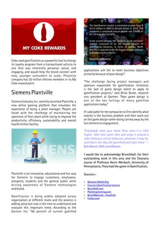 Coke used gamification as a powerful tool to change
its loyalty program from a transactional activity to
one that was inherently personal, social, and
engaging, and would help the brand connect with
new, younger consumers at scale. Presently
company has 20 million lifetime members in its My
Coke reward point.
Siemens Plantville
Siemens Industry, Inc. recently launched Plantville, a
new online gaming platform that simulates the
experience of being a plant manager. Players are
faced with the challenge of maintaining the
operation of their plant while trying to improve the
productivity, efficiency, sustainability and overall
health of their facility.
Plantville is an innovative, educational and fun way
for Siemens to engage customers, employees,
prospects, students and the general public while
driving awareness of Siemens technologies
and brand.
Gamification is being widely adopted across
organization at different levels and the process is
adding value but now is the time to understand and
evaluate this important trend. According to the
Gartner Inc. “80 percent of current gamified
applications will fail to meet business objectives
primarily because of poor design”.
“The challenge facing project managers and
sponsors responsible for gamification initiatives
is the lack of game design talent to apply to
gamification projects,” said Brian Burke, research
vice president at Gartner. “Poor game design is
one of the key failings of many gamified
applications today.”
It's advisable for the companies to first identify what
exactly is the business problem and then work out
on the game design rather being carried away by the
fun element or engagement.
“Everybody raise your hand. Now raise it a little
higher. Take that same idea and wrap it around a
sales behavior, service behavior, whatever it may be,
and that's the idea [of gamification] right there.” –
Bob Marsh, CEO, LevelEleven
I would like to acknowledge Brunchball, for their
outstanding work in this area and the Coursera
course of Professor Kevin Werbach, University of
Pennsylvania. They lead the game in Gamification.
Sources:-
 Behavior Model.Org
 Coursera Gamification Lecture
 Bunchball.com
 Plantengineering.com
 BunchBall.com - CocaCola
 Forbes.com
The Gamification market is estimated to grow from $
421.3 million in 2013 to $5.502 billion in 2018. This
represents a compound annual growth rate (CAGR) of
67.1% from 2013 to 2018.
In the current scenario, the ‘consumer goods and retail’
vertical continues to be the largest adopter of
gamification solutions. In terms of regions, North
America is expected to be the biggest market, followed
by Europe and Asia-Pacific.
MarketsandMarkets
 