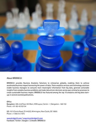 Office
Bangalore: 389, 2nd Floor, 9th Main, HSR Layout, Sector – 7, Bangalore – 560 102
Phone: +91-80-42102154
US: 1013 Centre Road, ST # 403S, Wilmington, New Castle, DE 19805
Phone: +1 858 312 1075
www.bridgei2i.com enquiries@bridgei2i.com|
Facebook | Twitter | Google+ | LinkedIn: BRIDGEi2i
About BRIDGEi2i
BRIDGEi2i provides Business Analytics Solutions to enterprises globally, enabling them to achieve
accelerated business impact harnessing the power of data. These analytics services and technology solutions
enable business managers to consume more meaningful information from big data, generate actionable
insights from complex business problems and make data driven decisions across pan-enterprise processes to
create sustainable business impact. BRIDGEi2i has featured among the top 10 analytics and big data start-
ups in several coveted publications.
 