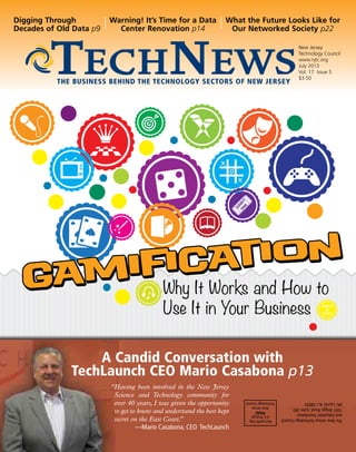 Why It Works and How to
Use It in Your Business
New Jersey
Technology Council
www.njtc.org
July 2013
Vol. 17 Issue 5
$3.50
The Business Behind the Technology Sectors of New Jersey
Digging Through
Decades of Old Data p9
Warning! It’s Time for a Data
Center Renovation p14
What the Future Looks Like for
Our Networked Society p22
Non-profitOrg.
U.S.Postage
PAID
NewJersey
TechnologyCouncil
TheNewJerseyTechnologyCouncil
andEducationFoundation
1001BriggsRoad,Suite280
Mt.Laurel,N.J.08054
A Candid Conversation with
TechLaunch CEO Mario Casabona p13
“Having been involved in the New Jersey
Science and Technology community for
over 40 years, I was given the opportunity
to get to know and understand the best kept
secret on the East Coast.”
—Mario Casabona, CEO TechLaunch
Gamification
Gamification
 