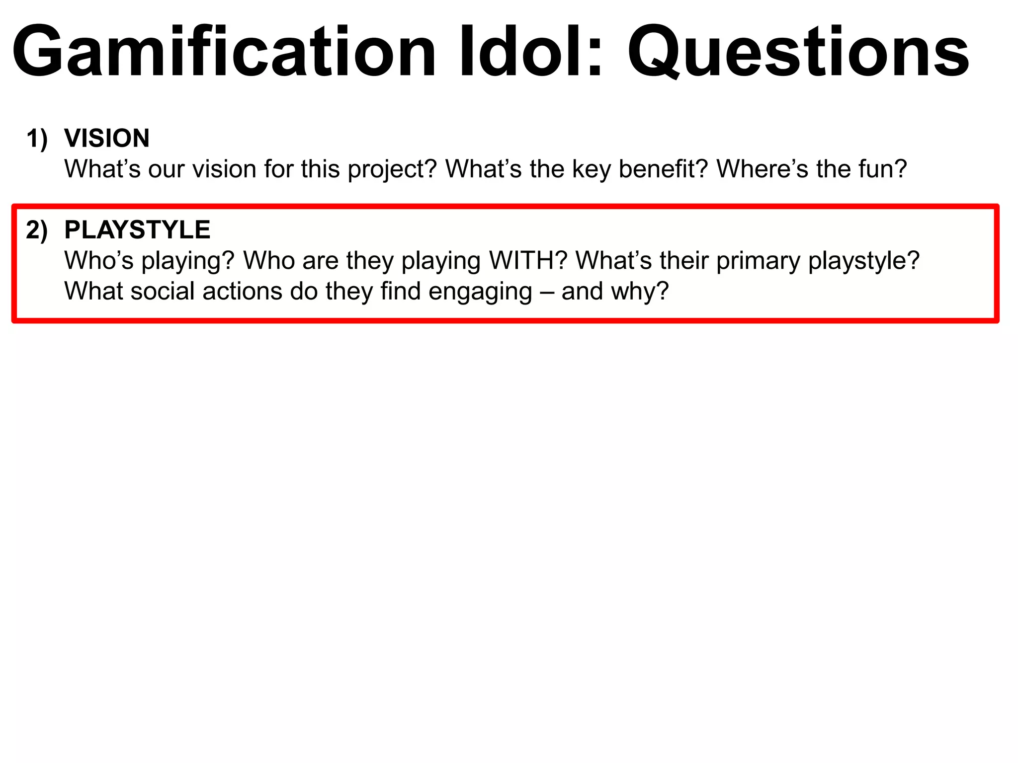 Gamification Idol: Questions
1) VISION
   What’s our vision for this project? What’s the key benefit? Where’s the fun?

2) PLAYSTYLE
   Who’s playing? Who are they playing WITH? What’s their primary playstyle?
   What social actions do they find engaging – and why?
 