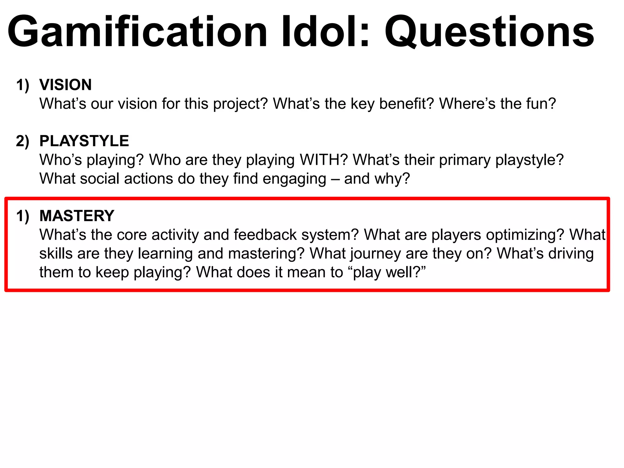 Gamification Idol: Questions
1) VISION
   What’s our vision for this project? What’s the key benefit? Where’s the fun?

2) PLAYSTYLE
   Who’s playing? Who are they playing WITH? What’s their primary playstyle?
   What social actions do they find engaging – and why?

1) MASTERY
   What’s the core activity and feedback system? What are players optimizing? What
   skills are they learning and mastering? What journey are they on? What’s driving
   them to keep playing? What does it mean to ―play well?‖
 