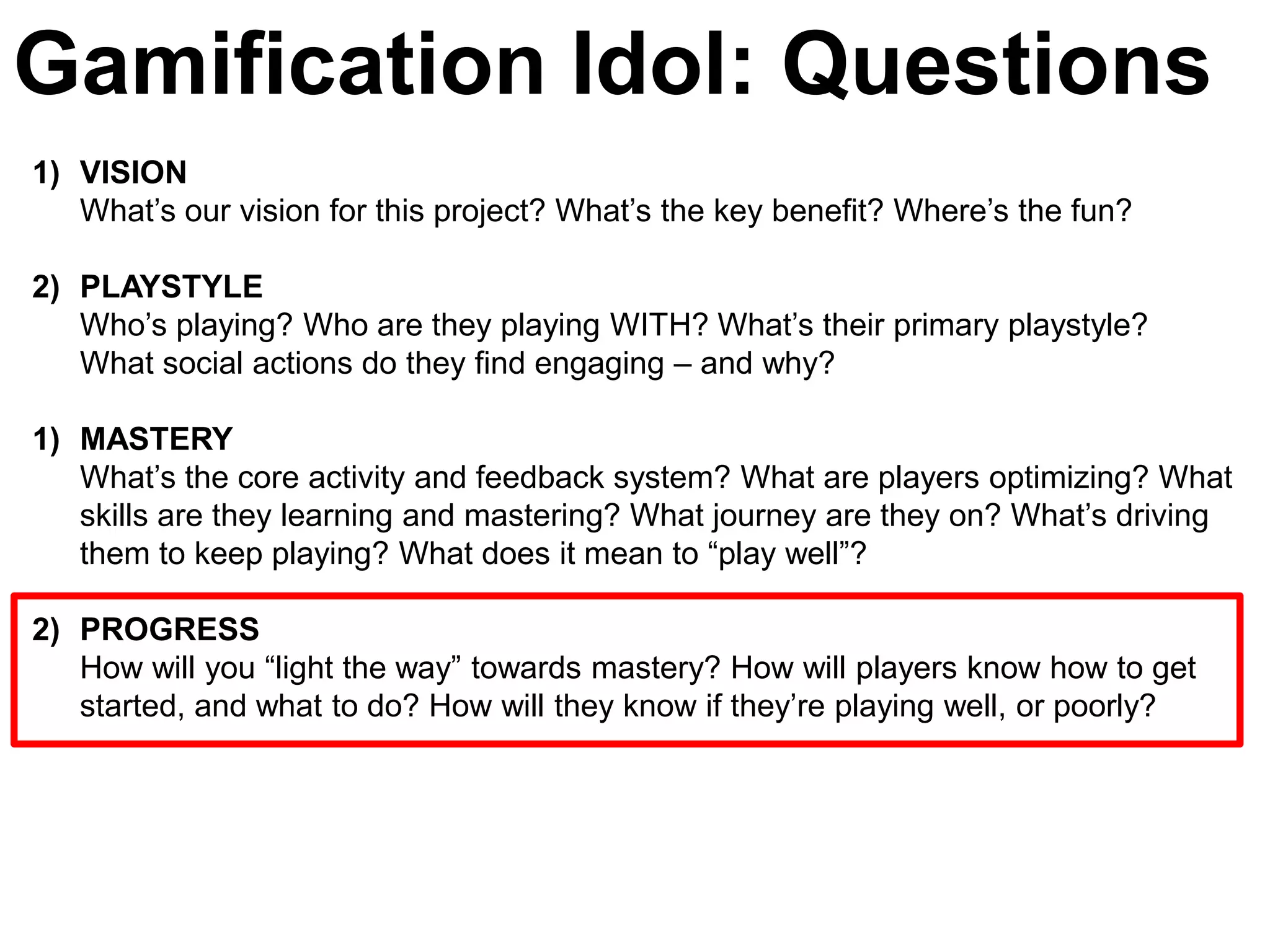 Gamification Idol: Questions
1) VISION
   What’s our vision for this project? What’s the key benefit? Where’s the fun?

2) PLAYSTYLE
   Who’s playing? Who are they playing WITH? What’s their primary playstyle?
   What social actions do they find engaging – and why?

1) MASTERY
   What’s the core activity and feedback system? What are players optimizing? What
   skills are they learning and mastering? What journey are they on? What’s driving
   them to keep playing? What does it mean to ―play well‖?

2) PROGRESS
   How will you ―light the way‖ towards mastery? How will players know how to get
   started, and what to do? How will they know if they’re playing well, or poorly?
 