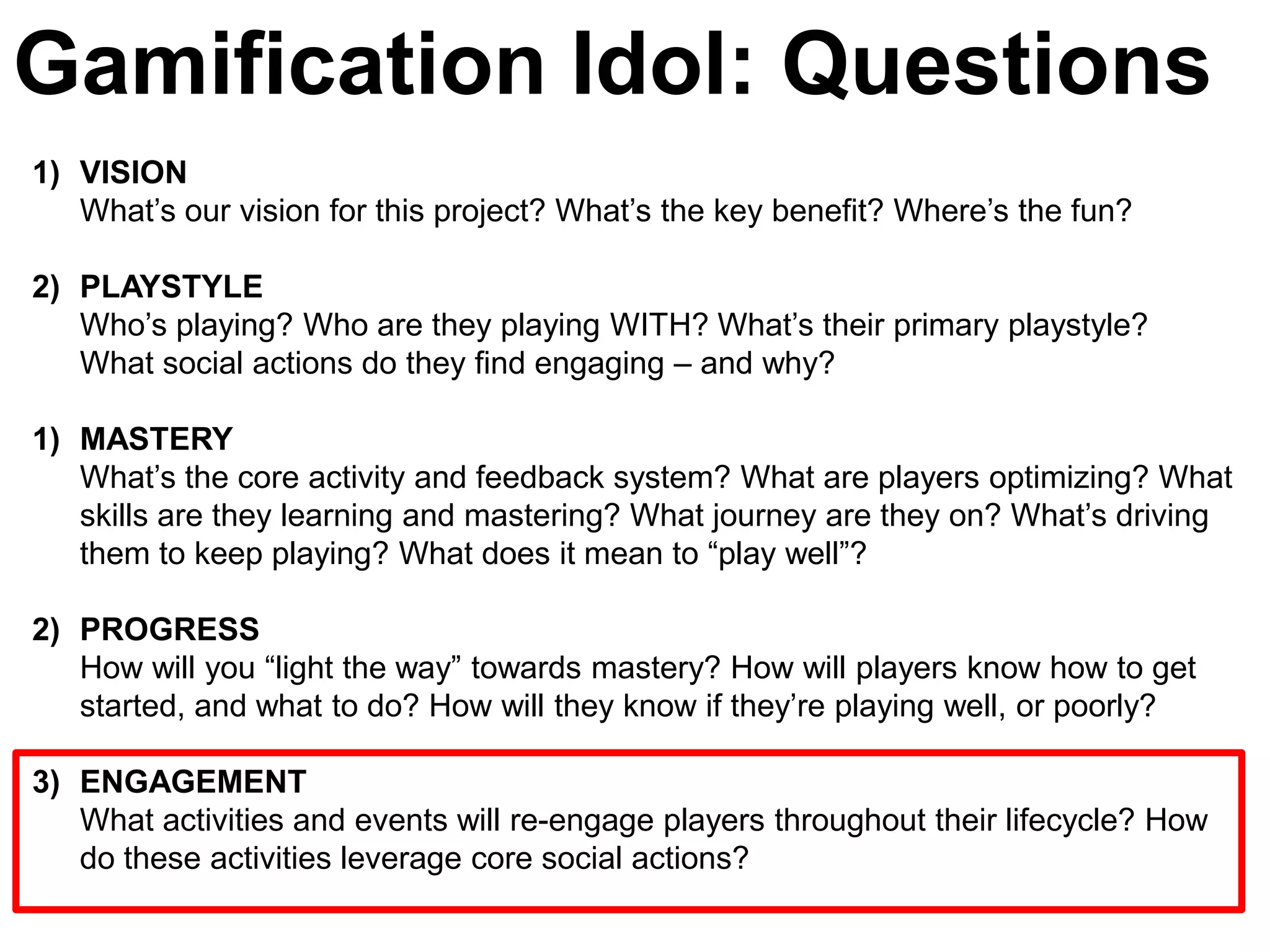 Gamification Idol: Questions
1) VISION
   What’s our vision for this project? What’s the key benefit? Where’s the fun?

2) PLAYSTYLE
   Who’s playing? Who are they playing WITH? What’s their primary playstyle?
   What social actions do they find engaging – and why?

1) MASTERY
   What’s the core activity and feedback system? What are players optimizing? What
   skills are they learning and mastering? What journey are they on? What’s driving
   them to keep playing? What does it mean to ―play well‖?

2) PROGRESS
   How will you ―light the way‖ towards mastery? How will players know how to get
   started, and what to do? How will they know if they’re playing well, or poorly?

3) ENGAGEMENT
   What activities and events will re-engage players throughout their lifecycle? How
   do these activities leverage core social actions?
 